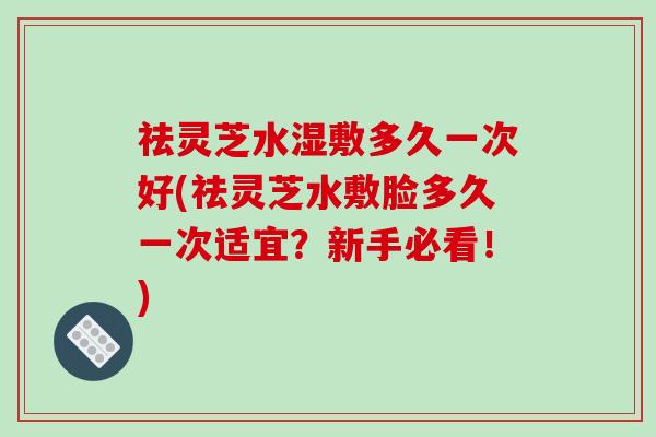 祛灵芝水湿敷多久一次好(祛灵芝水敷脸多久一次适宜？新手必看！)
