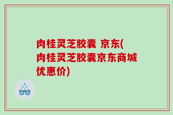 肉桂灵芝胶囊 京东(肉桂灵芝胶囊京东商城优惠价)