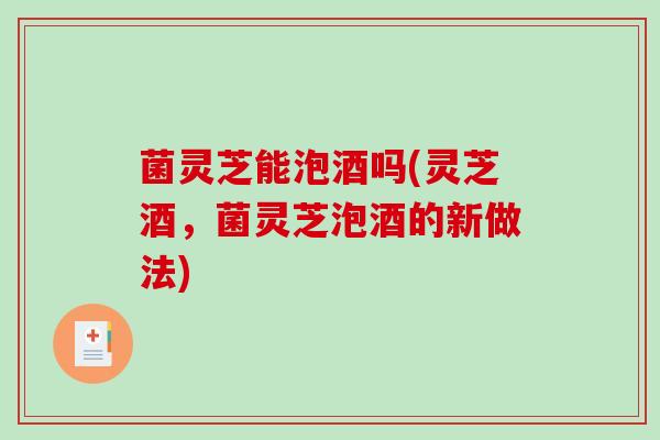 菌灵芝能泡酒吗(灵芝酒，菌灵芝泡酒的新做法)