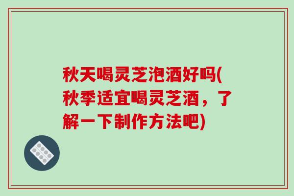 秋天喝灵芝泡酒好吗(秋季适宜喝灵芝酒，了解一下制作方法吧)