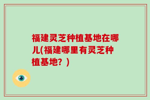 福建灵芝种植基地在哪儿(福建哪里有灵芝种植基地？)