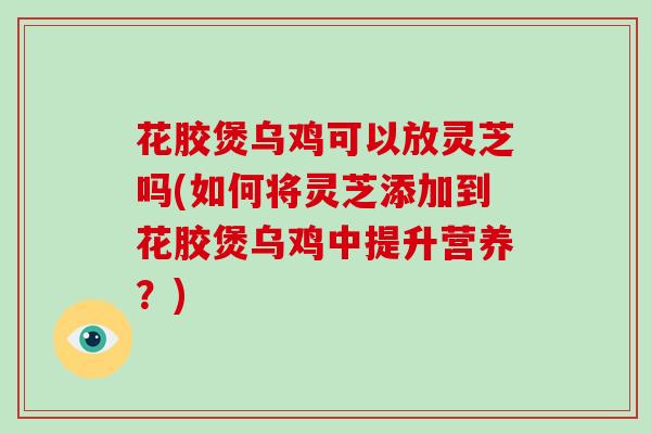花胶煲乌鸡可以放灵芝吗(如何将灵芝添加到花胶煲乌鸡中提升营养？)