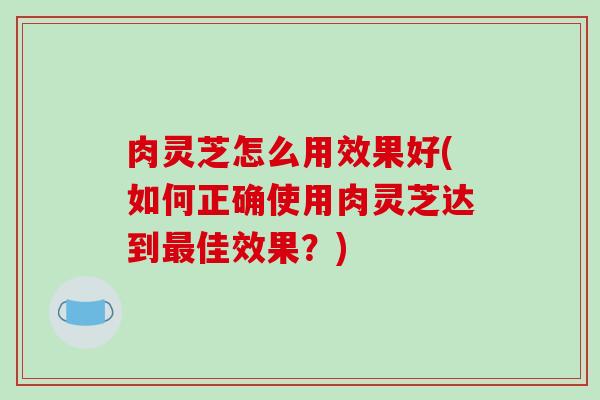 肉灵芝怎么用效果好(如何正确使用肉灵芝达到佳效果？)