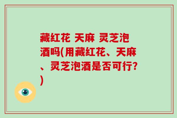 藏红花 天麻 灵芝泡酒吗(用藏红花、天麻、灵芝泡酒是否可行？)
