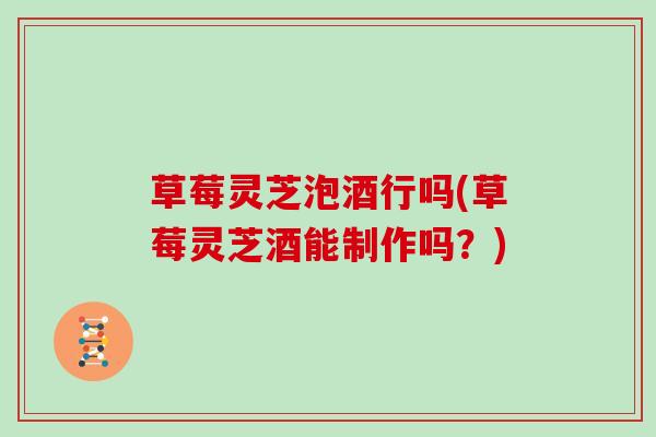 草莓灵芝泡酒行吗(草莓灵芝酒能制作吗？)