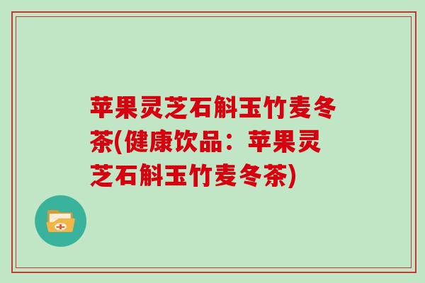 苹果灵芝石斛玉竹麦冬茶(健康饮品：苹果灵芝石斛玉竹麦冬茶)