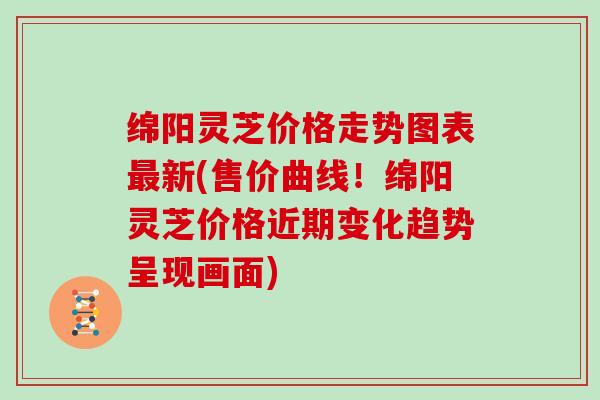 绵阳灵芝价格走势图表新(售价曲线！绵阳灵芝价格近期变化趋势呈现画面)
