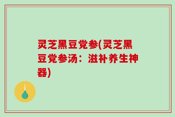 灵芝黑豆党参(灵芝黑豆党参汤:滋补养生神器) 灵芝黑豆党参(灵芝黑豆党参汤:滋补养生神器)