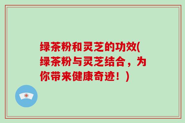 绿茶粉和灵芝的功效(绿茶粉与灵芝结合，为你带来健康奇迹！)
