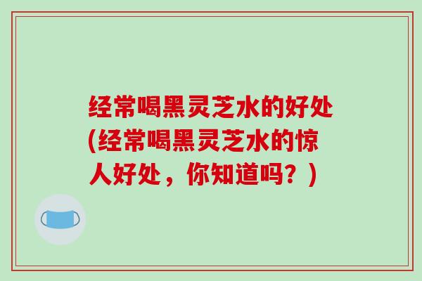 经常喝黑灵芝水的好处(经常喝黑灵芝水的惊人好处，你知道吗？)