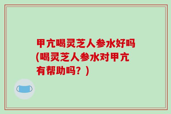 甲亢喝灵芝人参水好吗(喝灵芝人参水对甲亢有帮助吗？)