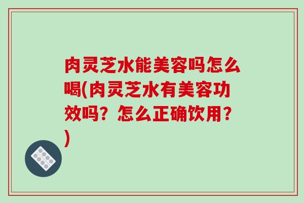 肉灵芝水能美容吗怎么喝(肉灵芝水有美容功效吗？怎么正确饮用？)