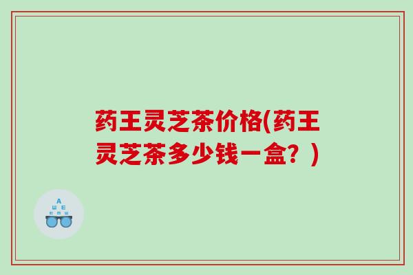 药王灵芝茶价格(药王灵芝茶多少钱一盒？)