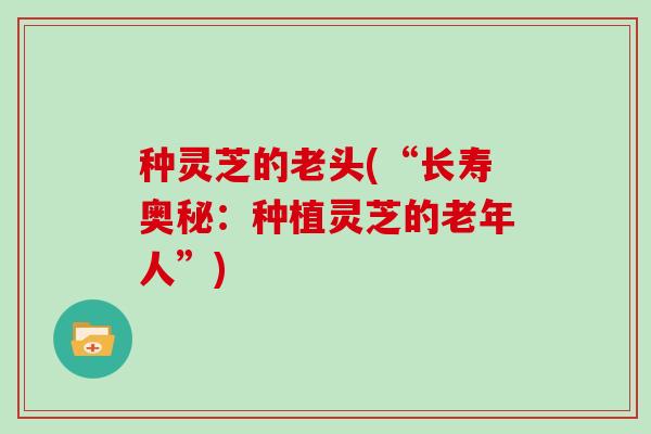 种灵芝的老头(“长寿奥秘：种植灵芝的老年人”)