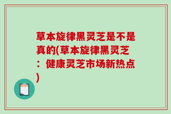 草本旋律黑灵芝是不是真的(草本旋律黑灵芝：健康灵芝市场新热点)