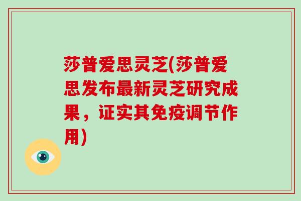莎普爱思灵芝(莎普爱思发布新灵芝研究成果，证实其免疫调节作用)