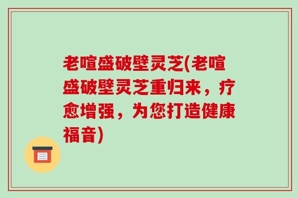 老喧盛破壁灵芝(老喧盛破壁灵芝重归来，疗愈增强，为您打造健康福音)