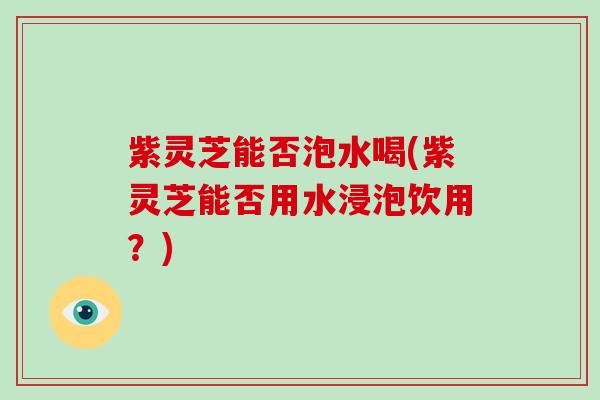 紫灵芝能否泡水喝(紫灵芝能否用水浸泡饮用？)