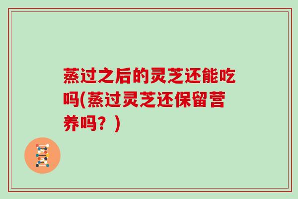 蒸过之后的灵芝还能吃吗(蒸过灵芝还保留营养吗？)