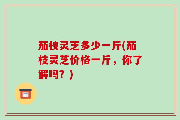茄枝灵芝多少一斤(茄枝灵芝价格一斤，你了解吗？)