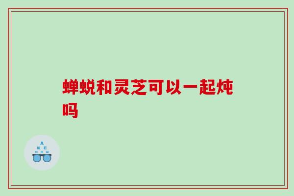 蝉蜕和灵芝可以一起炖吗