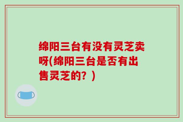 绵阳三台有没有灵芝卖呀(绵阳三台是否有出售灵芝的？)