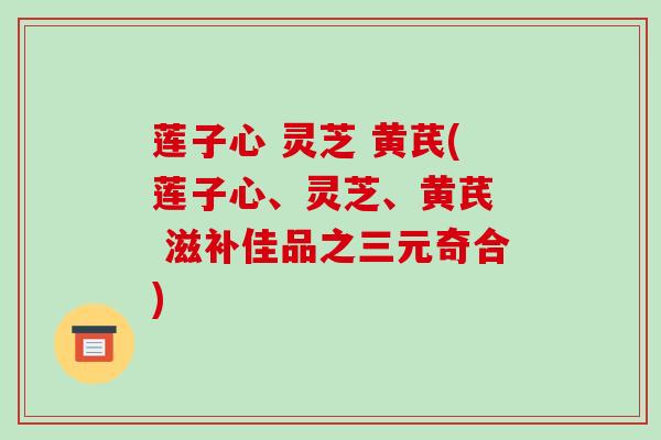 莲子心 灵芝 黄芪(莲子心、灵芝、黄芪  滋补佳品之三元奇合)