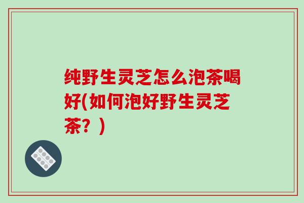 纯野生灵芝怎么泡茶喝好(如何泡好野生灵芝茶?) 纯野生灵芝怎么泡茶喝好(如何泡好野生灵芝茶?)