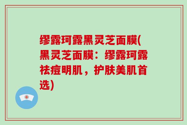 缪露珂露黑灵芝面膜(黑灵芝面膜：缪露珂露祛痘明肌，护肤美肌首选)