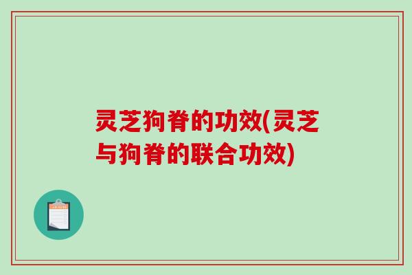 灵芝狗脊的功效(灵芝与狗脊的联合功效)