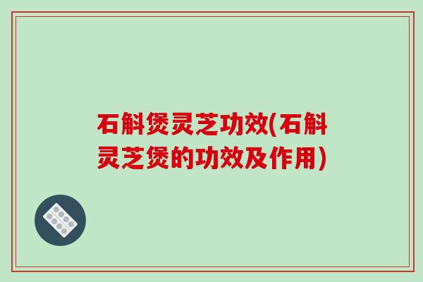 石斛煲灵芝功效(石斛灵芝煲的功效及作用)