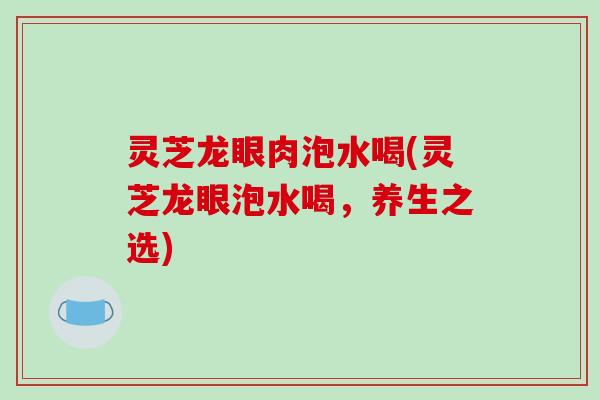 灵芝龙眼肉泡水喝(灵芝龙眼泡水喝，养生之选)