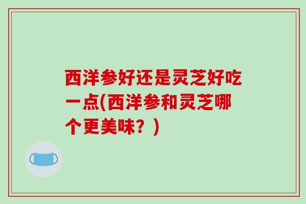 西洋参好还是灵芝好吃一点(西洋参和灵芝哪个更美味?) 西洋参好还是灵芝好吃一点(西洋参和灵芝哪个更美味?)