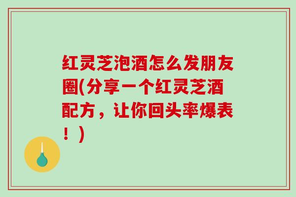 红灵芝泡酒怎么发朋友圈(分享一个红灵芝酒配方，让你回头率爆表！)