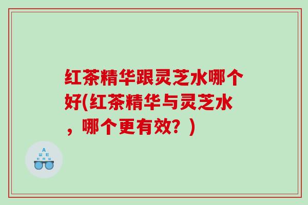 红茶精华跟灵芝水哪个好(红茶精华与灵芝水，哪个更有效？)