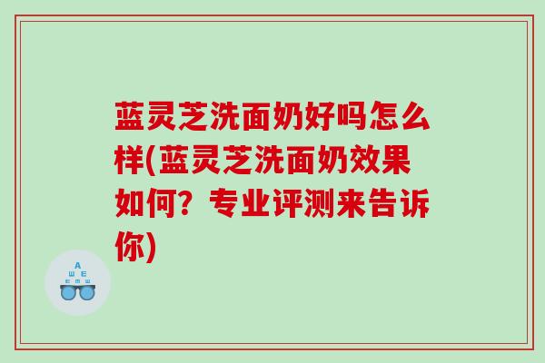 蓝灵芝洗面奶好吗怎么样(蓝灵芝洗面奶效果如何？专业评测来告诉你)