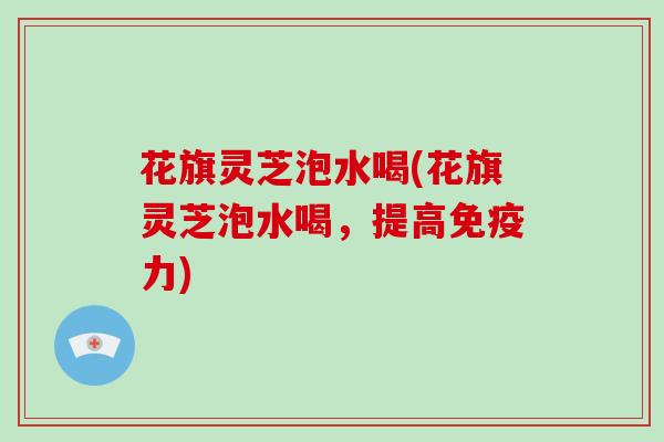 花旗灵芝泡水喝(花旗灵芝泡水喝，提高免疫力)