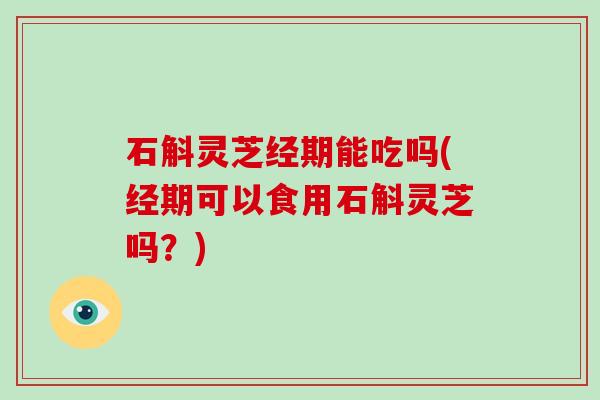 石斛灵芝经期能吃吗(经期可以食用石斛灵芝吗？)