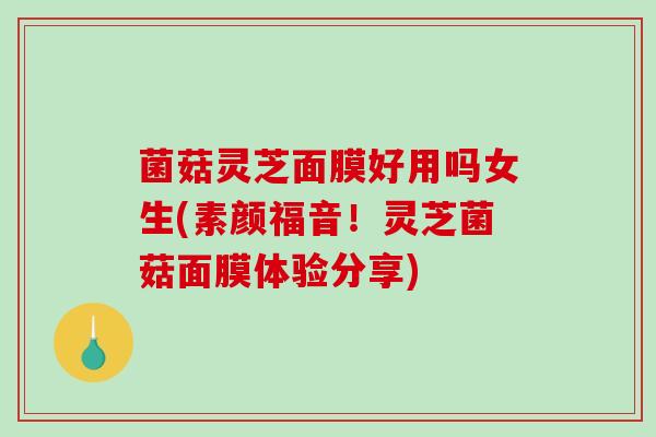 菌菇灵芝面膜好用吗女生(素颜福音!灵芝菌菇面膜体验分享) 菌菇灵芝面膜好用吗女生(素颜福音!灵芝菌菇面膜体验分享)