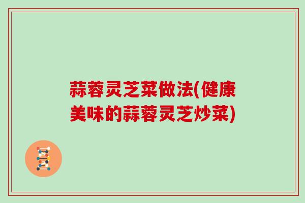 蒜蓉灵芝菜做法(健康美味的蒜蓉灵芝炒菜)