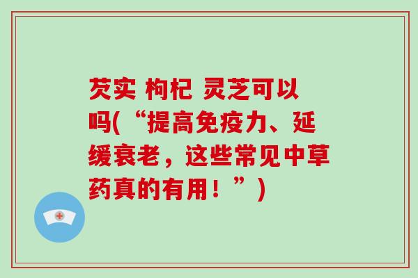 芡实 枸杞 灵芝可以吗(“提高免疫力、延缓，这些常见中草药真的有用！”)