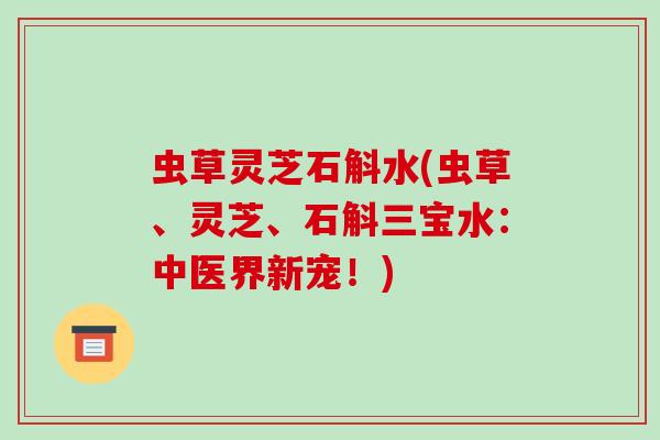 虫草灵芝石斛水(虫草、灵芝、石斛三宝水：中医界新宠！)