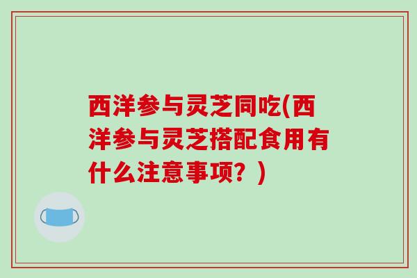 西洋参与灵芝同吃(西洋参与灵芝搭配食用有什么注意事项？)