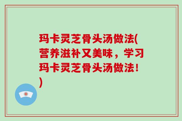 玛卡灵芝骨头汤做法(营养滋补又美味，学习玛卡灵芝骨头汤做法！)