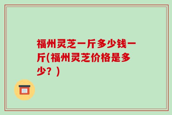福州灵芝一斤多少钱一斤(福州灵芝价格是多少？)
