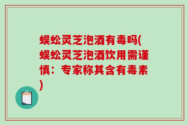 蜈蚣灵芝泡酒有毒吗(蜈蚣灵芝泡酒饮用需谨慎：专家称其含有毒素)