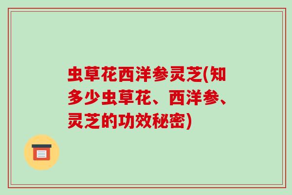 虫草花西洋参灵芝(知多少虫草花、西洋参、灵芝的功效秘密)
