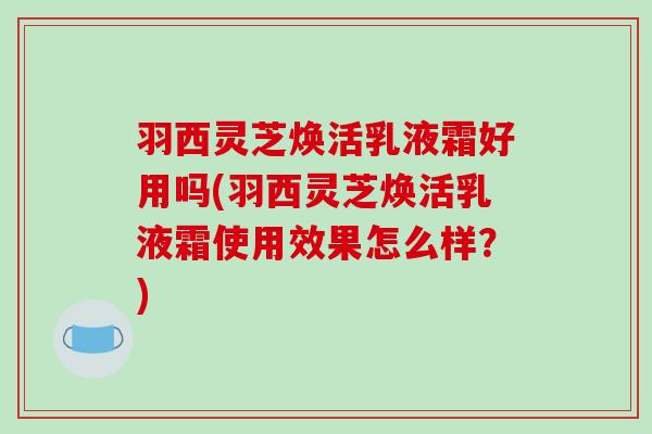 羽西灵芝焕活乳液霜好用吗(羽西灵芝焕活乳液霜使用效果怎么样？)