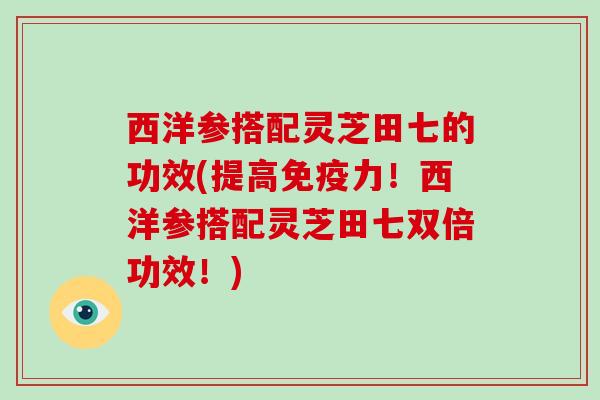 西洋参搭配灵芝田七的功效(提高免疫力！西洋参搭配灵芝田七双倍功效！)