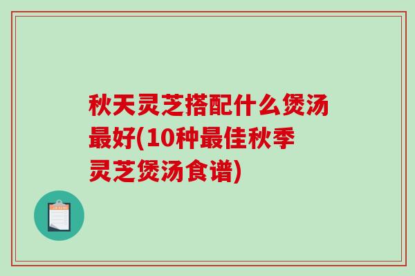 秋天灵芝搭配什么煲汤好(10种佳秋季灵芝煲汤食谱)